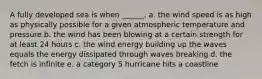 A fully developed sea is when ______. a. the wind speed is as high as physically possible for a given atmospheric temperature and pressure b. the wind has been blowing at a certain strength for at least 24 hours c. the wind energy building up the waves equals the energy dissipated through waves breaking d. the fetch is infinite e. a category 5 hurricane hits a coastline