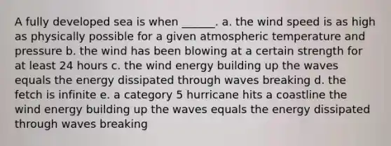 A fully developed sea is when ______. a. the wind speed is as high as physically possible for a given atmospheric temperature and pressure b. the wind has been blowing at a certain strength for at least 24 hours c. the wind energy building up the waves equals the energy dissipated through waves breaking d. the fetch is infinite e. a category 5 hurricane hits a coastline the wind energy building up the waves equals the energy dissipated through waves breaking