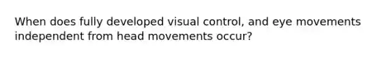 When does fully developed visual control, and eye movements independent from head movements occur?