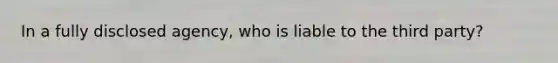 In a fully disclosed agency, who is liable to the third party?