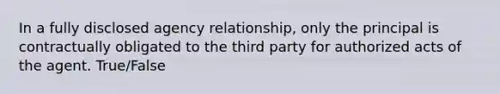 In a fully disclosed agency relationship, only the principal is contractually obligated to the third party for authorized acts of the agent. True/False