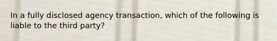 In a fully disclosed agency transaction, which of the following is liable to the third party?