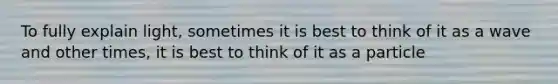 To fully explain light, sometimes it is best to think of it as a wave and other times, it is best to think of it as a particle