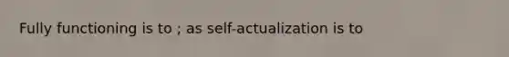 Fully functioning is to ; as self-actualization is to