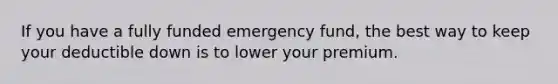 If you have a fully funded emergency fund, the best way to keep your deductible down is to lower your premium.