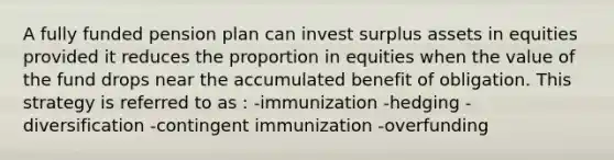 A fully funded pension plan can invest surplus assets in equities provided it reduces the proportion in equities when the value of the fund drops near the accumulated benefit of obligation. This strategy is referred to as : -immunization -hedging -diversification -contingent immunization -overfunding