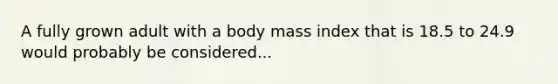 A fully grown adult with a body mass index that is 18.5 to 24.9 would probably be considered...