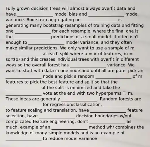 Fully grown decision trees will almost always overfit data and have _________________ model bias and _________________ model variance. Bootstrap aggregating or _________________ is generating many bootstrap resamples of training data and fitting one _________________ for each resample, where the final one is the _________________ predictions of a small model. It often isn't enough to _________________ model variance, and they often make similar predictions. We only want to use a sample of m _________________ at each split where p = # of features, m = sqrt(p) and this creates individual trees with overfit in different ways so the overall forest has _________________ variance. We want to start with data in one node and until all are pure, pick an _________________ node and pick a random _________________ of m features to pick the best feature and split so that the _________________of the split is minimized and take the _________________ vote at the end with two hyperparms T, m. These ideas are generally _________________. Random forests are _________________ for regression/classification, _________________ to feature scaling and translation, have _________________ feature selection, have _________________ decision boundaries w/out complicated feature engineering, don't _________________ as much, example of an _________________ method wh/ combines the knowledge of many simple models and is an example of _________________ to reduce model varaince