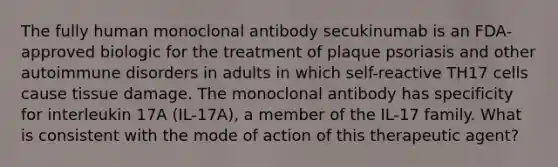 The fully human monoclonal antibody secukinumab is an FDA-approved biologic for the treatment of plaque psoriasis and other autoimmune disorders in adults in which self-reactive TH17 cells cause tissue damage. The monoclonal antibody has specificity for interleukin 17A (IL-17A), a member of the IL-17 family. What is consistent with the mode of action of this therapeutic agent?