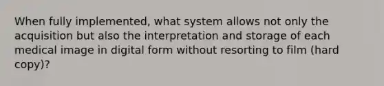 When fully implemented, what system allows not only the acquisition but also the interpretation and storage of each medical image in digital form without resorting to film (hard copy)?