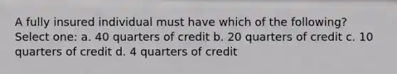 A fully insured individual must have which of the following? Select one: a. 40 quarters of credit b. 20 quarters of credit c. 10 quarters of credit d. 4 quarters of credit