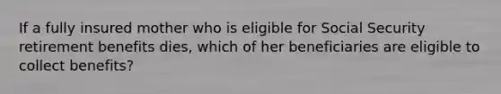 If a fully insured mother who is eligible for Social Security retirement benefits dies, which of her beneficiaries are eligible to collect benefits?