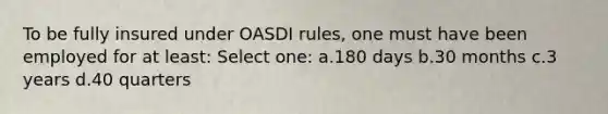 To be fully insured under OASDI rules, one must have been employed for at least: Select one: a.180 days b.30 months c.3 years d.40 quarters