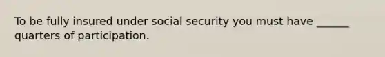 To be fully insured under social security you must have ______ quarters of participation.