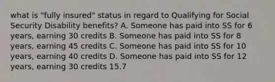 what is "fully insured" status in regard to Qualifying for Social Security Disability benefits? A. Someone has paid into SS for 6 years, earning 30 credits B. Someone has paid into SS for 8 years, earning 45 credits C. Someone has paid into SS for 10 years, earning 40 credits D. Someone has paid into SS for 12 years, earning 30 credits 15.7