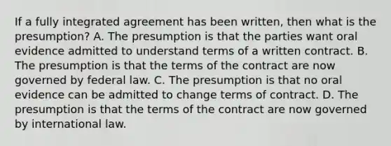 If a fully integrated agreement has been written, then what is the presumption? A. The presumption is that the parties want oral evidence admitted to understand terms of a written contract. B. The presumption is that the terms of the contract are now governed by federal law. C. The presumption is that no oral evidence can be admitted to change terms of contract. D. The presumption is that the terms of the contract are now governed by international law.