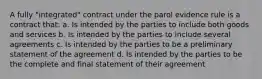 A fully "integrated" contract under the parol evidence rule is a contract that: a. Is intended by the parties to include both goods and services b. Is intended by the parties to include several agreements c. Is intended by the parties to be a preliminary statement of the agreement d. Is intended by the parties to be the complete and final statement of their agreement