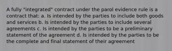 A fully "integrated" contract under the parol evidence rule is a contract that: a. Is intended by the parties to include both goods and services b. Is intended by the parties to include several agreements c. Is intended by the parties to be a preliminary statement of the agreement d. Is intended by the parties to be the complete and final statement of their agreement