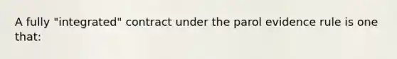 A fully "integrated" contract under the parol evidence rule is one that: