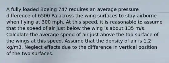 A fully loaded Boeing 747 requires an average pressure difference of 6500 Pa across the wing surfaces to stay airborne when flying at 300 mph. At this speed, it is reasonable to assume that the speed of air just below the wing is about 135 m/s. Calculate the average speed of air just above the top surface of the wings at this speed. Assume that the density of air is 1.2 kg/m3. Neglect effects due to the difference in vertical position of the two surfaces.