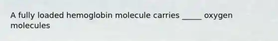 A fully loaded hemoglobin molecule carries _____ oxygen molecules