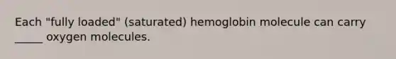 Each "fully loaded" (saturated) hemoglobin molecule can carry _____ oxygen molecules.