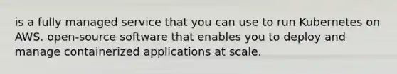 is a fully managed service that you can use to run Kubernetes on AWS. open-source software that enables you to deploy and manage containerized applications at scale.