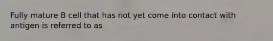 Fully mature B cell that has not yet come into contact with antigen is referred to as