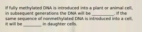 If fully methylated DNA is introduced into a plant or animal cell, in subsequent generations the DNA will be ___________. If the same sequence of nonmethylated DNA is introduced into a cell, it will be _________ in daughter cells.