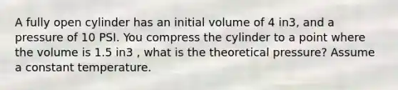 A fully open cylinder has an initial volume of 4 in3, and a pressure of 10 PSI. You compress the cylinder to a point where the volume is 1.5 in3 , what is the theoretical pressure? Assume a constant temperature.