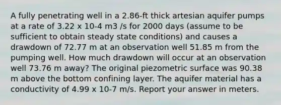 A fully penetrating well in a 2.86-ft thick artesian aquifer pumps at a rate of 3.22 x 10-4 m3 /s for 2000 days (assume to be sufficient to obtain steady state conditions) and causes a drawdown of 72.77 m at an observation well 51.85 m from the pumping well. How much drawdown will occur at an observation well 73.76 m away? The original piezometric surface was 90.38 m above the bottom confining layer. The aquifer material has a conductivity of 4.99 x 10-7 m/s. Report your answer in meters.