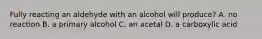 Fully reacting an aldehyde with an alcohol will produce? A. no reaction B. a primary alcohol C. an acetal D. a carboxylic acid