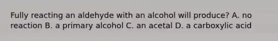 Fully reacting an aldehyde with an alcohol will produce? A. no reaction B. a primary alcohol C. an acetal D. a carboxylic acid