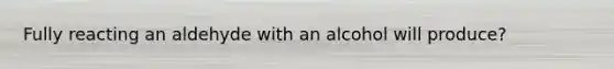Fully reacting an aldehyde with an alcohol will produce?