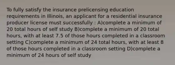 To fully satisfy the insurance prelicensing education requirements in Illinois, an applicant for a residential insurance producer license must successfully : A)complete a minimum of 20 total hours of self study B)complete a minimum of 20 total hours, with at least 7.5 of those hours completed in a classroom setting C)complete a minimum of 24 total hours, with at least 8 of those hours completed in a classroom setting D)complete a minimum of 24 hours of self study