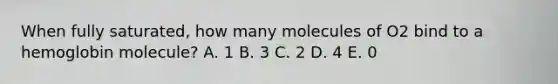 When fully saturated, how many molecules of O2 bind to a hemoglobin molecule? A. 1 B. 3 C. 2 D. 4 E. 0