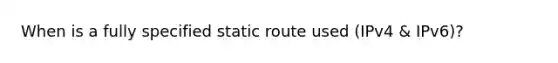 When is a fully specified static route used (IPv4 & IPv6)?