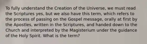 To fully understand the Creation of the Universe, we must read the Scriptures yes, but we also have this term, which refers to the process of passing on the Gospel message, orally at first by the Apostles, written in the Scriptures, and handed down to the Church and interpreted by the Magisterium under the guidance of the Holy Spirit. What is the term?