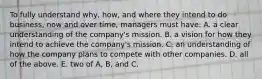 To fully understand why, how, and where they intend to do business, now and over time, managers must have: A. a clear understanding of the company's mission. B. a vision for how they intend to achieve the company's mission. C. an understanding of how the company plans to compete with other companies. D. all of the above. E. two of A, B, and C.