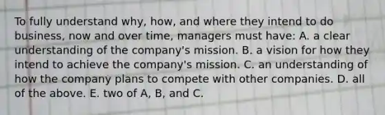 To fully understand why, how, and where they intend to do business, now and over time, managers must have: A. a clear understanding of the company's mission. B. a vision for how they intend to achieve the company's mission. C. an understanding of how the company plans to compete with other companies. D. all of the above. E. two of A, B, and C.