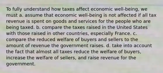 To fully understand how taxes affect economic well-being, we must a. assume that economic well-being is not affected if all tax revenue is spent on goods and services for the people who are being taxed. b. compare the taxes raised in the United States with those raised in other countries, especially France. c. compare the reduced welfare of buyers and sellers to the amount of revenue the government raises. d. take into account the fact that almost all taxes reduce the welfare of buyers, increase the welfare of sellers, and raise revenue for the government.