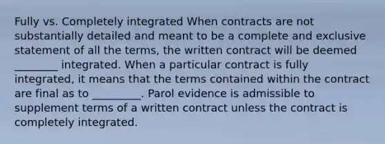 Fully vs. Completely integrated When contracts are not substantially detailed and meant to be a complete and exclusive statement of all the terms, the written contract will be deemed ________ integrated. When a particular contract is fully integrated, it means that the terms contained within the contract are final as to _________. Parol evidence is admissible to supplement terms of a written contract unless the contract is completely integrated.