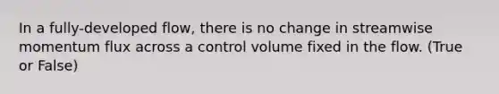 In a fully-developed flow, there is no change in streamwise momentum flux across a control volume fixed in the flow. (True or False)