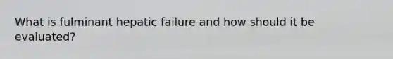 What is fulminant hepatic failure and how should it be evaluated?