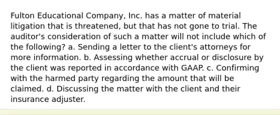 Fulton Educational Company, Inc. has a matter of material litigation that is threatened, but that has not gone to trial. The auditor's consideration of such a matter will not include which of the following? a. Sending a letter to the client's attorneys for more information. b. Assessing whether accrual or disclosure by the client was reported in accordance with GAAP. c. Confirming with the harmed party regarding the amount that will be claimed. d. Discussing the matter with the client and their insurance adjuster.