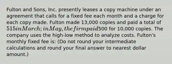 Fulton and Sons, Inc. presently leases a copy machine under an agreement that calls for a fixed fee each month and a charge for each copy made. Fulton made 13,000 copies and paid a total of 515 in March; in May, the firm paid500 for 10,000 copies. The company uses the high-low method to analyze costs. Fulton's monthly fixed fee is: (Do not round your intermediate calculations and round your final answer to nearest dollar amount.)