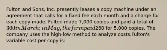 Fulton and Sons, Inc. presently leases a copy machine under an agreement that calls for a fixed fee each month and a charge for each copy made. Fulton made 7,000 copies and paid a total of 360 in March; in May, the firm paid280 for 5,000 copies. The company uses the high-low method to analyze costs.Fulton's variable cost per copy is: