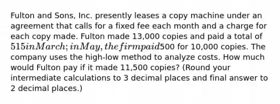 Fulton and Sons, Inc. presently leases a copy machine under an agreement that calls for a fixed fee each month and a charge for each copy made. Fulton made 13,000 copies and paid a total of 515 in March; in May, the firm paid500 for 10,000 copies. The company uses the high-low method to analyze costs. How much would Fulton pay if it made 11,500 copies? (Round your intermediate calculations to 3 decimal places and final answer to 2 decimal places.)