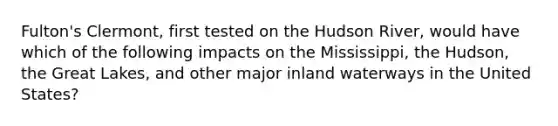 Fulton's Clermont, first tested on the Hudson River, would have which of the following impacts on the Mississippi, the Hudson, the Great Lakes, and other major inland waterways in the United States?