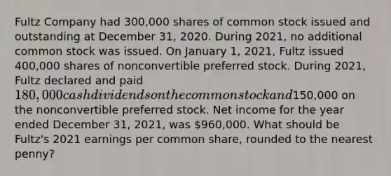 Fultz Company had 300,000 shares of common stock issued and outstanding at December 31, 2020. During 2021, no additional common stock was issued. On January 1, 2021, Fultz issued 400,000 shares of nonconvertible preferred stock. During 2021, Fultz declared and paid 180,000 cash dividends on the common stock and150,000 on the nonconvertible preferred stock. Net income for the year ended December 31, 2021, was 960,000. What should be Fultz's 2021 earnings per common share, rounded to the nearest penny?